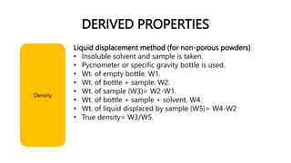 DERIVED PROPERTIES
Liquid displacement method (for non-porous powders)
• Insoluble solvent and sample is taken.
• Pycnometer or specific gravity bottle is used.
• Wt. of empty bottle. W1.
• Wt. of bottle + sample. W2.
• Wt. of sample (W3)= W2-W1.
• Wt. of bottle + sample + solvent. W4.
• Wt. of liquid displaced by sample (W5)= W4-W2
• True density= W3/W5.
Density
 