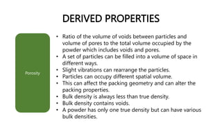 DERIVED PROPERTIES
• Ratio of the volume of voids between particles and
volume of pores to the total volume occupied by the
powder which includes voids and pores.
• A set of particles can be filled into a volume of space in
different ways.
• Slight vibrations can rearrange the particles.
• Particles can occupy different spatial volume.
• This can affect the packing geometry and can alter the
packing properties.
• Bulk density is always less than true density.
• Bulk density contains voids.
• A powder has only one true density but can have various
bulk densities.
Porosity
 