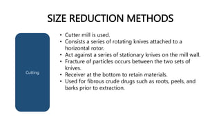 SIZE REDUCTION METHODS
Cutting
• Cutter mill is used.
• Consists a series of rotating knives attached to a
horizontal rotor.
• Act against a series of stationary knives on the mill wall.
• Fracture of particles occurs between the two sets of
knives.
• Receiver at the bottom to retain materials.
• Used for fibrous crude drugs such as roots, peels, and
barks prior to extraction.
 