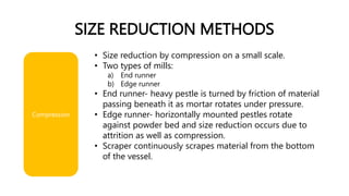 SIZE REDUCTION METHODS
• Size reduction by compression on a small scale.
• Two types of mills:
a) End runner
b) Edge runner
• End runner- heavy pestle is turned by friction of material
passing beneath it as mortar rotates under pressure.
• Edge runner- horizontally mounted pestles rotate
against powder bed and size reduction occurs due to
attrition as well as compression.
• Scraper continuously scrapes material from the bottom
of the vessel.
Compression
 