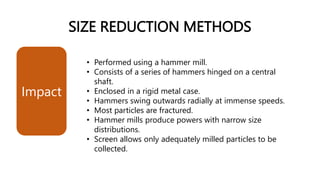 SIZE REDUCTION METHODS
• Performed using a hammer mill.
• Consists of a series of hammers hinged on a central
shaft.
• Enclosed in a rigid metal case.
• Hammers swing outwards radially at immense speeds.
• Most particles are fractured.
• Hammer mills produce powers with narrow size
distributions.
• Screen allows only adequately milled particles to be
collected.
Impact
 