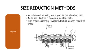 SIZE REDUCTION METHODS
• Another mill working on impact is the vibration mill.
• Mills are filled with porcelain or steel balls.
• The entire assembly is vibrated which causes repeated
impact.
Impact
 