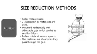 SIZE REDUCTION METHODS
• Roller mills are used.
• 2-3 porcelain or metal rolls are
used.
• Mounted horizontally with
adjustable gap, which can be as
small as 20 μm.
• Rollers rotate at various speeds.
• The materials are sheared as they
pass through the gap.
Attrition
 