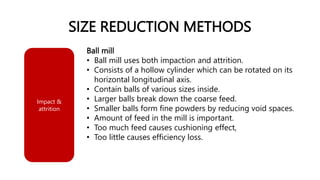 SIZE REDUCTION METHODS
Ball mill
• Ball mill uses both impaction and attrition.
• Consists of a hollow cylinder which can be rotated on its
horizontal longitudinal axis.
• Contain balls of various sizes inside.
• Larger balls break down the coarse feed.
• Smaller balls form fine powders by reducing void spaces.
• Amount of feed in the mill is important.
• Too much feed causes cushioning effect,
• Too little causes efficiency loss.
Impact &
attrition
 