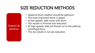 SIZE REDUCTION METHODS
• Speed of drum rotation should be optimum.
• The most important factor is speed.
• At low speeds, balls move with drum.
• This results in minimal size reduction.
• At high speeds, balls are thrown on to the walls by
centrifugal force.
• This too results in no size reduction.
Impact &
attrition
 