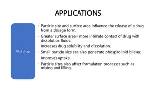 APPLICATIONS
• Particle size and surface area influence the release of a drug
from a dosage form.
• Greater surface area= more intimate contact of drug with
dissolution fluids.
Increases drug solubility and dissolution.
• Small particle size can also penetrate phospholipid bilayer.
Improves uptake.
• Particle sizes also affect formulation processes such as
mixing and filling.
PK of drugs
 