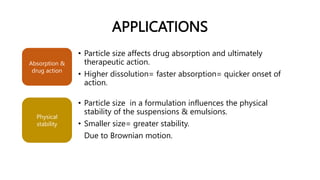 APPLICATIONS
• Particle size affects drug absorption and ultimately
therapeutic action.
• Higher dissolution= faster absorption= quicker onset of
action.
Absorption &
drug action
Physical
stability
• Particle size in a formulation influences the physical
stability of the suspensions & emulsions.
• Smaller size= greater stability.
Due to Brownian motion.
 
