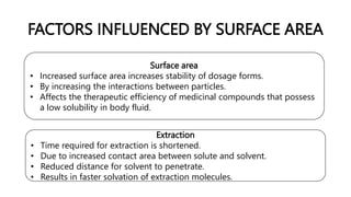 FACTORS INFLUENCED BY SURFACE AREA
Surface area
• Increased surface area increases stability of dosage forms.
• By increasing the interactions between particles.
• Affects the therapeutic efficiency of medicinal compounds that possess
a low solubility in body fluid.
Extraction
• Time required for extraction is shortened.
• Due to increased contact area between solute and solvent.
• Reduced distance for solvent to penetrate.
• Results in faster solvation of extraction molecules.
 