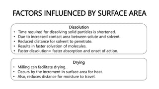 FACTORS INFLUENCED BY SURFACE AREA
Dissolution
• Time required for dissolving solid particles is shortened.
• Due to increased contact area between solute and solvent.
• Reduced distance for solvent to penetrate.
• Results in faster solvation of molecules.
• Faster dissolution= faster absorption and onset of action.
Drying
• Milling can facilitate drying.
• Occurs by the increment in surface area for heat.
• Also, reduces distance for moisture to travel.
 