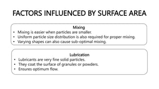 FACTORS INFLUENCED BY SURFACE AREA
Mixing
• Mixing is easier when particles are smaller.
• Uniform particle size distribution is also required for proper mixing.
• Varying shapes can also cause sub-optimal mixing.
Lubrication
• Lubricants are very fine solid particles.
• They coat the surface of granules or powders.
• Ensures optimum flow.
 