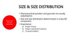 SIZE & SIZE DISTRIBUTION
• Pharmaceutical powders and granules are usually
polydisperse.
• Size and size distribution determination is a key QC
component.
• Importance:
a) Proper mixing
b) Proper coating formulations
c) To avoid irritation
Particle size
and size
distribution.
 