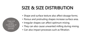 SIZE & SIZE DISTRIBUTION
• Shape and surface texture also affect dosage forms.
• Porous and protruding shapes increase surface area.
• Irregular shapes can affect optimum mixing.
• They can also cause unwanted milling during mixing.
• Can also impact processes such as filtration.
Shape and
surface
morphology of
individual
particles.
 