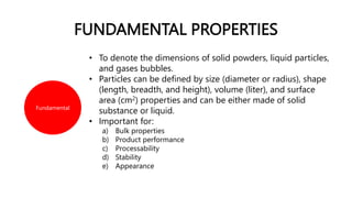 FUNDAMENTAL PROPERTIES
Fundamental
• To denote the dimensions of solid powders, liquid particles,
and gases bubbles.
• Particles can be defined by size (diameter or radius), shape
(length, breadth, and height), volume (liter), and surface
area (cm2) properties and can be either made of solid
substance or liquid.
• Important for:
a) Bulk properties
b) Product performance
c) Processability
d) Stability
e) Appearance
 