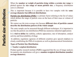 When the number or weight of particles lying within a certain size range is
plotted against the size range or mean particle size, a frequency distribution
curve is obtained
This is important because it is possible to have two samples with the same
average diameter but different distributions
Particle size distribution (PSD) is a primary factor referring to the list of values
which defines the range of particle sizes on the basis of their mass or volume of
particles
We cannot use the term average size because different sizes of particles cannot
describe the distribution pattern of the whole sample
The same sample can be measured through different techniques. It is important to
see that the particle size distribution (PSD) has numerous industrial applications
It is vital to define the stability, esthetic appearance, rate of absorption, catalyst
activity and bioavailability of drugs
In addition, regulatory agencies of different countries give special emphasis to
clearly establishing the PSD of excipients as well as pharmaceutical formulations
Types of Particle Size Distribution
 Number weighted distributions
Product quality research institute (PQRI) suggested that the use of image analysis
for particle size distribution will give a number-weighted distribution (number
average diameter)
 