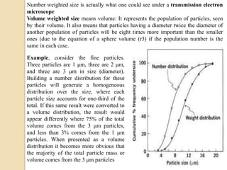 Number weighted size is actually what one could see under a transmission electron
microscope
Volume weighted size means volume: It represents the population of particles, seen
by their volume. It also means that particles having a diameter twice the diameter of
another population of particles will be eight times more important than the smaller
ones (due to the equation of a sphere volume (r3) if the population number is the
same in each case.
Example, consider the fine particles.
Three particles are 1 μm, three are 2 μm,
and three are 3 μm in size (diameter).
Building a number distribution for these
particles will generate a homogeneous
distribution over the size, where each
particle size accounts for one-third of the
total. If this same result were converted to
a volume distribution, the result would
appear differently where 75% of the total
volume comes from the 3 μm particles,
and less than 3% comes from the 1 μm
particles. When presented as a volume
distribution it becomes more obvious that
the majority of the total particle mass or
volume comes from the 3 μm particles
 