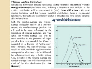 Volume weighted distributions
Particle size distribution data are represented via the volume of the particle (volume
average diameter) equivalent to mass, if density is the same in each particle, i.e., the
relative contribution will be proportional to (size). Laser diffraction is the most
popular technique used for volume weighted distribution. From a commercial
perspective, this technique is extremely useful; it provides data for a sample in terms
of its volume/mass
With the number-average and weight-
average molecular masses of a polymer
sample, the number-average particle size
will tend to be more influenced by the
population of smaller particles, and vice
versa, the volume-average size will be
more sensitive to the presence of larger
particles. It is recommended that if one is
interested in a fraction of “extra-super-
nano” particles, the number-average size
should be used, and if the agglomerated or
microparticles admixture is to be followed,
the volume-average size is better option.
Also, the ratio of the volume-average and
number-average sizes will characterize the
width of the size distribution (i.e., size
dispersity)
 