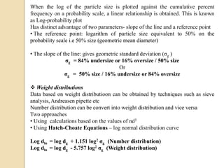 When the log of the particle size is plotted against the cumulative percent
frequency on a probability scale, a linear relationship is obtained. This is known
as Log-probability plot
Has distinct advantage of two parameters- slope of the line and a reference point
• The reference point: logarithm of particle size equivalent to 50% on the
probability scale i.e 50% size (geometric mean diameter)
• The slope of the line: gives geometric standard deviation (σg )
σg = 84% undersize or 16% oversize / 50% size
Or
σg = 50% size / 16% undersize or 84% oversize
 Weight distributions
Data based on weight distributioon can be obtained by techniques such as sieve
analysis, Andreasen pipette etc
Number distribution can be convert into weight distribution and vice versa
Two approaches
• Using calculations based on the values of nd3
• Using Hatch-Choate Equations – log normal distribution curve
Log dln = log dg + 1.151 log2 σg (Number distribution)
Log dln = log dg - 5.757 log2 σg (Weight distribution)
 