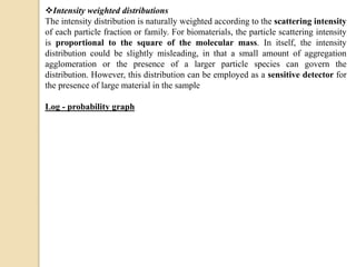 Intensity weighted distributions
The intensity distribution is naturally weighted according to the scattering intensity
of each particle fraction or family. For biomaterials, the particle scattering intensity
is proportional to the square of the molecular mass. In itself, the intensity
distribution could be slightly misleading, in that a small amount of aggregation
agglomeration or the presence of a larger particle species can govern the
distribution. However, this distribution can be employed as a sensitive detector for
the presence of large material in the sample
Log - probability graph
 