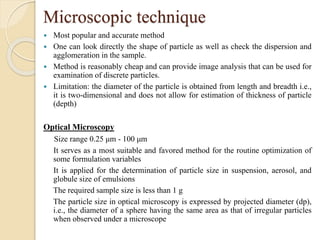 Microscopic technique
 Most popular and accurate method
 One can look directly the shape of particle as well as check the dispersion and
agglomeration in the sample.
 Method is reasonably cheap and can provide image analysis that can be used for
examination of discrete particles.
 Limitation: the diameter of the particle is obtained from length and breadth i.e.,
it is two-dimensional and does not allow for estimation of thickness of particle
(depth)
Optical Microscopy
Size range 0.25 μm - 100 μm
It serves as a most suitable and favored method for the routine optimization of
some formulation variables
It is applied for the determination of particle size in suspension, aerosol, and
globule size of emulsions
The required sample size is less than 1 g
The particle size in optical microscopy is expressed by projected diameter (dp),
i.e., the diameter of a sphere having the same area as that of irregular particles
when observed under a microscope
 