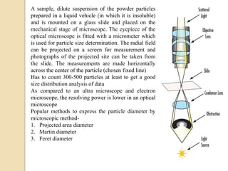 A sample, dilute suspension of the powder particles
prepared in a liquid vehicle (in which it is insoluble)
and is mounted on a glass slide and placed on the
mechanical stage of microscope. The eyepiece of the
optical microscope is fitted with a micrometer which
is used for particle size determination. The radial field
can be projected on a screen for measurement and
photographs of the projected site can be taken from
the slide. The measurements are made horizontally
across the center of the particle (chosen fixed line)
Has to count 300-500 particles at least to get a good
size distribution analysis of data
As compared to an ultra microscope and electron
microscope, the resolving power is lower in an optical
microscope
Popular methods to express the particle diameter by
microscopic method-
1. Projected area diameter
2. Martin diameter
3. Feret diameter
 