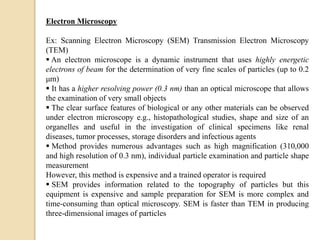 Electron Microscopy
Ex: Scanning Electron Microscopy (SEM) Transmission Electron Microscopy
(TEM)
 An electron microscope is a dynamic instrument that uses highly energetic
electrons of beam for the determination of very fine scales of particles (up to 0.2
μm)
 It has a higher resolving power (0.3 nm) than an optical microscope that allows
the examination of very small objects
 The clear surface features of biological or any other materials can be observed
under electron microscopy e.g., histopathological studies, shape and size of an
organelles and useful in the investigation of clinical specimens like renal
diseases, tumor processes, storage disorders and infectious agents
 Method provides numerous advantages such as high magnification (310,000
and high resolution of 0.3 nm), individual particle examination and particle shape
measurement
However, this method is expensive and a trained operator is required
 SEM provides information related to the topography of particles but this
equipment is expensive and sample preparation for SEM is more complex and
time-consuming than optical microscopy. SEM is faster than TEM in producing
three-dimensional images of particles
 