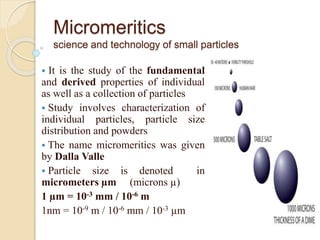 Micromeritics
science and technology of small particles
 It is the study of the fundamental
and derived properties of individual
as well as a collection of particles
 Study involves characterization of
individual particles, particle size
distribution and powders
 The name micromeritics was given
by Dalla Valle
 Particle size is denoted in
micrometers µm (microns µ)
1 µm = 10-3 mm / 10-6 m
1nm = 10-9 m / 10-6 mm / 10-3 µm
 