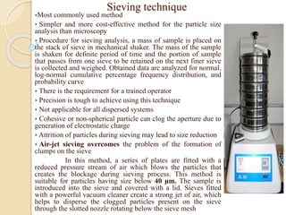 Sieving technique
Most commonly used method
 Simpler and more cost-effective method for the particle size
analysis than microscopy
 Procedure for sieving analysis, a mass of sample is placed on
the stack of sieve in mechanical shaker. The mass of the sample
is shaken for definite period of time and the portion of sample
that passes from one sieve to be retained on the next finer sieve
is collected and weighed. Obtained data are analyzed for normal,
log-normal cumulative percentage frequency distribution, and
probability curve
 There is the requirement for a trained operator
 Precision is tough to achieve using this technique
 Not applicable for all dispersed systems
 Cohesive or non-spherical particle can clog the aperture due to
generation of electrostatic charge
 Attrition of particles during sieving may lead to size reduction
 Air-jet sieving overcomes the problem of the formation of
clumps on the sieve
In this method, a series of plates are fitted with a
reduced pressure stream of air which blows the particles that
creates the blockage during sieving process. This method is
suitable for particles having size below 40 μm. The sample is
introduced into the sieve and covered with a lid. Sieves fitted
with a powerful vacuum cleaner create a strong jet of air, which
helps to disperse the clogged particles present on the sieve
through the slotted nozzle rotating below the sieve mesh
 