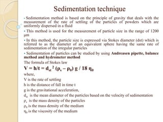 Sedimentation technique
 Sedimentation method is based on the principle of gravity that deals with the
measurement of the rate of settling of the particles of powders which are
uniformly dispersed in a fluid
 This method is used for the measurement of particle size in the range of 1200
μm
 In this method, the particle size is expressed via Stokes diameter (dst) which is
referred to as the diameter of an equivalent sphere having the same rate of
sedimentation of the irregular particles
 Sedimentation of particles can be studied by using Andreasen pipette, balance
method and hydrometer method
The formula of Stokes law
V = h/t = dst
2 (ρs – ρ0) g / 18 ղ0
where,
V is the rate of settling
h is the distance of fall in time t
g is the gravitational acceleration,
dst is the mean diameter of the particles based on the velocity of sedimentation
ρs is the mass density of the particles
ρ0 is the mass density of the medium
η0 is the viscosity of the medium
 