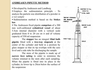 ANDREASEN PIPETTE METHOD
 Developed by Andreasen and Lundberg
 Employs the sedimentation principle - To
analyze the particle size distribution of a powder in
a wet sample
 Sedimentation method is based on the Stokes
law
 The Andreasen fixed pipette comprises of a 200
mm well-calibrated cylindrical vessel of about
5.5cm internal diameter with a vertical scale
graduated from 0 to 20 cm on it and of volume
capacity of 550 ml suspension
The stopper has an integral 10ml bulb
pipette fitted with a two-way stopcock at the
center of the cylinder and held in a position by
glass stopper so that its tip overlaps with the zero
level and a side tube for discharging the sample
The stem of the pipette is made up of
narrow bore tubing in order to minimize the
volume retained in the stem after each sampling.
When the pipette is fitted into its place in the
cylinder, its lower tip is 20cm below the surface of
the suspension
 