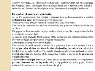 The two-way stopcock allows easy withdrawal of samples which can be centrifuged
and weighed. Thus, the weight of each residue taken out is termed as the weight of
undersize and the sum of all weight is called the cumulative weight of undersize
For analysis of particle size distribution
A 1 or 2% suspension of the powder is prepared in a medium containing a suitable
deflocculating agent to break any powder aggregates
The suspension is introduced into the vessel up to the 550ml mark
The vessel is stoppered and shaken to distribute the particles uniformly within the
medium
The pipette is then secured in its place and the whole assembly is kept undisturbed in
a constant temperature bath
At various time intervals, 10ml samples of the suspension are withdrawn through the
two-way stopcock into previously weighed china dishes
The samples are evaporated and weighed
The residue of dried sample obtained at a particular time is the weight fraction
having particles of sizes less than the size obtained by the stokes law calculation
for that time period of settling. The weight of each sample residue is therefore called
weight undersize and the sum of the successive weights is known as the cumulative
weight undersize
The cumulative weight undersize is then plotted on the probability scale against the
particle diameter on the log scale using a log-probability graph paper. Various
statistical diameters are then obtained from the plot
 