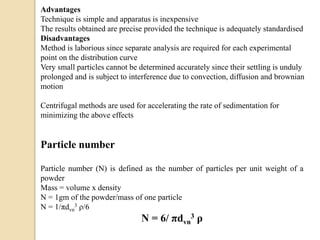Advantages
Technique is simple and apparatus is inexpensive
The results obtained are precise provided the technique is adequately standardised
Disadvantages
Method is laborious since separate analysis are required for each experimental
point on the distribution curve
Very small particles cannot be determined accurately since their settling is unduly
prolonged and is subject to interference due to convection, diffusion and brownian
motion
Centrifugal methods are used for accelerating the rate of sedimentation for
minimizing the above effects
Particle number
Particle number (N) is defined as the number of particles per unit weight of a
powder
Mass = volume x density
N = 1gm of the powder/mass of one particle
N = 1/πdvn
3 ρ/6
N = 6/ πdvn
3 ρ
 
