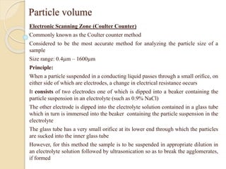 Particle volume
Electronic Scanning Zone (Coulter Counter)
Commonly known as the Coulter counter method
Considered to be the most accurate method for analyzing the particle size of a
sample
Size range: 0.4µm – 1600µm
Principle:
When a particle suspended in a conducting liquid passes through a small orifice, on
either side of which are electrodes, a change in electrical resistance occurs
It consists of two electrodes one of which is dipped into a beaker containing the
particle suspension in an electrolyte (such as 0.9% NaCl)
The other electrode is dipped into the electrolyte solution contained in a glass tube
which in turn is immersed into the beaker containing the particle suspension in the
electrolyte
The glass tube has a very small orifice at its lower end through which the particles
are sucked into the inner glass tube
However, for this method the sample is to be suspended in appropriate dilution in
an electrolyte solution followed by ultrasonication so as to break the agglomerates,
if formed
 