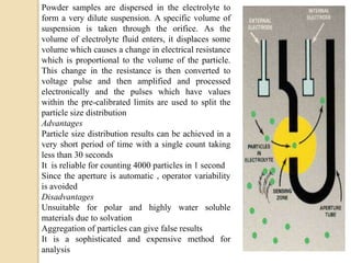 Powder samples are dispersed in the electrolyte to
form a very dilute suspension. A specific volume of
suspension is taken through the orifice. As the
volume of electrolyte fluid enters, it displaces some
volume which causes a change in electrical resistance
which is proportional to the volume of the particle.
This change in the resistance is then converted to
voltage pulse and then amplified and processed
electronically and the pulses which have values
within the pre-calibrated limits are used to split the
particle size distribution
Advantages
Particle size distribution results can be achieved in a
very short period of time with a single count taking
less than 30 seconds
It is reliable for counting 4000 particles in 1 second
Since the aperture is automatic , operator variability
is avoided
Disadvantages
Unsuitable for polar and highly water soluble
materials due to solvation
Aggregation of particles can give false results
It is a sophisticated and expensive method for
analysis
 