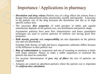 Importance / Applications in pharmacy
 Dissolution and drug release Particle size of a drug affects the release from a
dosage form administered orally, parenterally, rectally and topically. A decrease
in the particle size of the drug increases the dissolution rate due to its high
specific surface area
 The necessary flow properties of solid powders in tablet and capsule
manufacture depends on the particle size, size distribution and particle shape
Asymmetric particles have poor flow characteristics and hence granulation
techniques are used to convert particles of uniform size having good flow
properties
 Bulk density, porosity and compressibility are also dependent on the particle
size and size distribution
Example bulk density of light and heavy magnesium carbonate differs because
of the difference in their particle size
 Rate of sedimentation in suspension and rate of creaming in emulsion is faster
with larger particles. Hence, to make a stable suspension or emulsion the
particle size must be controlled
 For accurate determination of pore size of filters the size of particles are
required
 Antigens are coated on adsorbent particles where the particle size is important
for uniform dose calculation
 