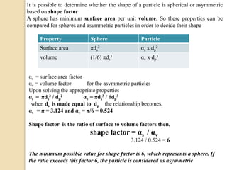 It is possible to determine whether the shape of a particle is spherical or asymmetric
based on shape factor
A sphere has minimum surface area per unit volume. So these properties can be
compared for spheres and asymmetric particles in order to decide their shape
Property Sphere Particle
Surface area πds
2 αs x dp
2
volume (1/6) πds
3 αv x dp
3
αs = surface area factor
αv = volume factor for the asymmetric particles
Upon solving the appropriate properties
αs = πds
2 / dp
2 αv = πds
3 / 6dp
3
when ds is made equal to dp the relationship becomes,
αs = π = 3.124 and αv = π/6 = 0.524
Shape factor is the ratio of surface to volume factors then,
shape factor = αs / αv
3.124 / 0.524 = 6
The minimum possible value for shape factor is 6, which represents a sphere. If
the ratio exceeds this factor 6, the particle is considered as asymmetric
 