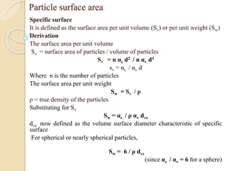Particle surface area
Specific surface
It is defined as the surface area per unit volume (Sv) or per unit weight (Sw)
Derivation
The surface area per unit volume
Sv = surface area of particles / volume of particles
Sv = n αs d2 / n αv d3
sv = αs / αv d
Where n is the number of particles
The surface area per unit weight
Sw = Sv / ρ
ρ = true density of the particles
Substituting for Sv
Sw = αs / ρ αv dvs
dvs now defined as the volume surface diameter characteristic of specific
surface
For spherical or nearly spherical particles,
Sw = 6 / ρ dvs
(since αs / αv = 6 for a sphere)
 