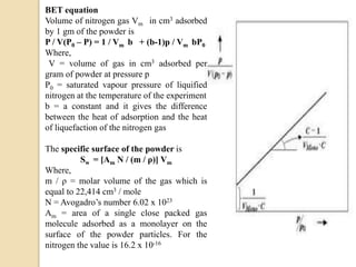 BET equation
Volume of nitrogen gas Vm in cm3 adsorbed
by 1 gm of the powder is
P / V(P0 – P) = 1 / Vm b + (b-1)p / Vm bP0
Where,
V = volume of gas in cm3 adsorbed per
gram of powder at pressure p
P0 = saturated vapour pressure of liquified
nitrogen at the temperature of the experiment
b = a constant and it gives the difference
between the heat of adsorption and the heat
of liquefaction of the nitrogen gas
The specific surface of the powder is
Sw = [Am N / (m / ρ)] Vm
Where,
m / ρ = molar volume of the gas which is
equal to 22,414 cm3 / mole
N = Avogadro’s number 6.02 x 1023
Am = area of a single close packed gas
molecule adsorbed as a monolayer on the
surface of the powder particles. For the
nitrogen the value is 16.2 x 10-16
 