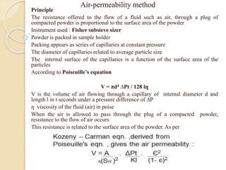 Air-permeability method
Principle
The resistance offered to the flow of a fluid such as air, through a plug of
compacted powder is proportional to the surface area of the powder
Instrument used : Fisher subsieve sizer
Powder is packed in sample holder
Packing appears as series of capillaries at constant pressure
The diameter of capillaries related to average particle size
The internal surface of the capillaries is a function of the surface area of the
particles
According to Poiseuille’s equation
V = πd4 ∆Pt / 128 lղ
V is the volume of air flowing through a capillary of internal diameter d and
length l in t seconds under a pressure difference of ∆P
ղ viscosity of the fluid (air) in poise
When the air is allowed to pass through the plug of a compacted powder,
resistance to the flow of air occurs
This resistance is related to the surface area of the powder. As per
 