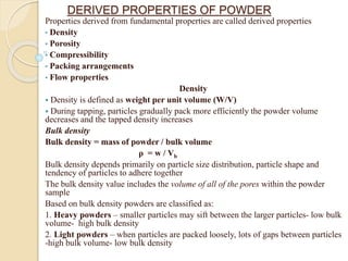 DERIVED PROPERTIES OF POWDER
Properties derived from fundamental properties are called derived properties
• Density
• Porosity
• Compressibility
• Packing arrangements
• Flow properties
Density
 Density is defined as weight per unit volume (W/V)
 During tapping, particles gradually pack more efficiently the powder volume
decreases and the tapped density increases
Bulk density
Bulk density = mass of powder / bulk volume
ρ = w / Vb
Bulk density depends primarily on particle size distribution, particle shape and
tendency of particles to adhere together
The bulk density value includes the volume of all of the pores within the powder
sample
Based on bulk density powders are classified as:
1. Heavy powders – smaller particles may sift between the larger particles- low bulk
volume- high bulk density
2. Light powders – when particles are packed loosely, lots of gaps between particles
-high bulk volume- low bulk density
 
