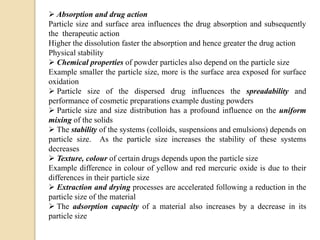  Absorption and drug action
Particle size and surface area influences the drug absorption and subsequently
the therapeutic action
Higher the dissolution faster the absorption and hence greater the drug action
Physical stability
 Chemical properties of powder particles also depend on the particle size
Example smaller the particle size, more is the surface area exposed for surface
oxidation
 Particle size of the dispersed drug influences the spreadability and
performance of cosmetic preparations example dusting powders
 Particle size and size distribution has a profound influence on the uniform
mixing of the solids
 The stability of the systems (colloids, suspensions and emulsions) depends on
particle size. As the particle size increases the stability of these systems
decreases
 Texture, colour of certain drugs depends upon the particle size
Example difference in colour of yellow and red mercuric oxide is due to their
differences in their particle size
 Extraction and drying processes are accelerated following a reduction in the
particle size of the material
 The adsorption capacity of a material also increases by a decrease in its
particle size
 
