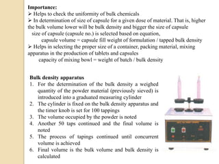 Importance:
 Helps to check the uniformity of bulk chemicals
 In determination of size of capsule for a given dose of material. That is, higher
the bulk volume lower will be bulk density and bigger the size of capsule
size of capsule (capsule no.) is selected based on equation,
capsule volume = capsule fill weight of formulation / tapped bulk density
 Helps in selecting the proper size of a container, packing material, mixing
apparatus in the production of tablets and capsules
capacity of mixing bowl = weight of batch / bulk density
Bulk density apparatus
1. For the determination of the bulk density a weighed
quantity of the powder material (previously sieved) is
introduced into a graduated measuring cylinder
2. The cylinder is fixed on the bulk density apparatus and
the timer knob is set for 100 tappings
3. The volume occupied by the powder is noted
4. Another 50 taps continued and the final volume is
noted
5. The process of tapings continued until concurrent
volume is achieved
6. Final volume is the bulk volume and bulk density is
calculated
 