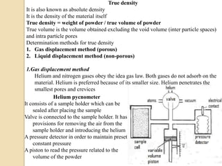 True density
It is also known as absolute density
It is the density of the material itself
True density = weight of powder / true volume of powder
True volume is the volume obtained excluding the void volume (inter particle spaces)
and intra particle pores
Determination methods for true density
1. Gas displacement method (porous)
2. Liquid displacement method (non-porous)
1.Gas displacement method
Helium and nitrogen gases obey the idea gas law. Both gases do not adsorb on the
material. Helium is preferred because of its smaller size. Helium penetrates the
smallest pores and crevices
Helium pycnometer
It consists of a sample holder which can be
sealed after placing the sample
Valve is connected to the sample holder. It has
provisions for removing the air from the
sample holder and introducing the helium
A pressure detector in order to maintain preset
constant pressure
A piston to read the pressure related to the
volume of the powder
 