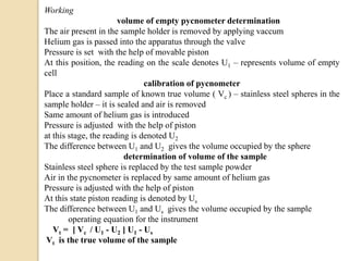 Working
volume of empty pycnometer determination
The air present in the sample holder is removed by applying vaccum
Helium gas is passed into the apparatus through the valve
Pressure is set with the help of movable piston
At this position, the reading on the scale denotes U1 – represents volume of empty
cell
calibration of pycnometer
Place a standard sample of known true volume ( Vc ) – stainless steel spheres in the
sample holder – it is sealed and air is removed
Same amount of helium gas is introduced
Pressure is adjusted with the help of piston
at this stage, the reading is denoted U2
The difference between U1 and U2 gives the volume occupied by the sphere
determination of volume of the sample
Stainless steel sphere is replaced by the test sample powder
Air in the pycnometer is replaced by same amount of helium gas
Pressure is adjusted with the help of piston
At this state piston reading is denoted by Us
The difference between U1 and Us gives the volume occupied by the sample
operating equation for the instrument
Vt = [ Vc / U1 - U2 ] U1 - Us
Vt is the true volume of the sample
 