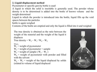 2. Liquid displacement method
Pycnometer or specific gravity bottle is used
A liquid in which the solid is insoluble is generally used. The powder whose
density is to be determined is added into the bottle of known volume and the
weight determined
Liquid in which the powder is introduced into the bottle, liquid fills up the void
spaces between the particles
bottle is again weighed
Contents of the bottle are emptied and only the liquid is filled into it and weighed
The true density is obtained as the ratio between the
weight of the material and the weight of the liquid it
displaces
True density = W2 – W1 / W4 – W2
Where,
W1 = weight of pycnometer
W2 = weight of pycnometer + sample
W3 = weight of sample ( W2 – W1 )
W4 = weight of pycnometer with powder and filled
with the solvent
W4 – W2 = weight of the liquid displaced by solids
(related to volume of liquid displaced
 