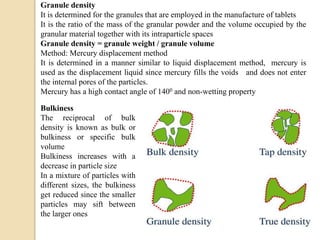 Granule density
It is determined for the granules that are employed in the manufacture of tablets
It is the ratio of the mass of the granular powder and the volume occupied by the
granular material together with its intraparticle spaces
Granule density = granule weight / granule volume
Method: Mercury displacement method
It is determined in a manner similar to liquid displacement method, mercury is
used as the displacement liquid since mercury fills the voids and does not enter
the internal pores of the particles.
Mercury has a high contact angle of 1400 and non-wetting property
Bulkiness
The reciprocal of bulk
density is known as bulk or
bulkiness or specific bulk
volume
Bulkiness increases with a
decrease in particle size
In a mixture of particles with
different sizes, the bulkiness
get reduced since the smaller
particles may sift between
the larger ones
 