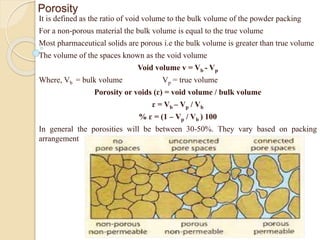 Porosity
It is defined as the ratio of void volume to the bulk volume of the powder packing
For a non-porous material the bulk volume is equal to the true volume
Most pharmaceutical solids are porous i.e the bulk volume is greater than true volume
The volume of the spaces known as the void volume
Void volume v = Vb - Vp
Where, Vb = bulk volume Vp = true volume
Porosity or voids (ɛ) = void volume / bulk volume
ɛ = Vb – Vp / Vb
% ɛ = (1 – Vp / Vb ) 100
In general the porosities will be between 30-50%. They vary based on packing
arrangement
 