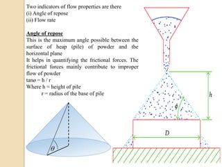 Two indicators of flow properties are there
(i) Angle of repose
(ii) Flow rate
Angle of repose
This is the maximum angle possible between the
surface of heap (pile) of powder and the
horizontal plane
It helps in quantifying the frictional forces. The
frictional forces mainly contribute to improper
flow of powder
tanø = h / r
Where h = height of pile
r = radius of the base of pile
 