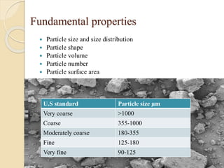 Fundamental properties
 Particle size and size distribution
 Particle shape
 Particle volume
 Particle number
 Particle surface area
U.S standard Particle size µm
Very coarse >1000
Coarse 355-1000
Moderately coarse 180-355
Fine 125-180
Very fine 90-125
 