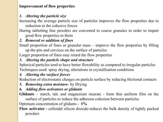 Improvement of flow properties
1. Altering the particle size
Increasing the average particle size of particles improves the flow properties due to
reduction in the cohesive forces
During tabletting fine powders are converted to coarse granules in order to impart
good flow properties to them
2. Removal or addition of fines
Small proportion of fines or granular mass – improve the flow properties by filling
up the pits and crevices on the surface of particles
Larger proportion of fines may retard the flow properties
3. Altering the particle shape and structure
Spherical particles tend to have better flowability as compared to irregular particles
Techniques used: spray drying, alterations in crystallisation conditions
4. Altering the surface forces
Reduction of electrostatic charges on particle surface by reducing frictional contacts
5. Removing extra moisture- by Drying
6. Adding flow activators or glidants
Glidants – starch, talc and magnesium stearate - form thin uniform film on the
surface of particles to reduce the adhesion cohesion between particles
Optimum concentration of glidants - 1%
Flow activator - colloidal silicon dioxide-reduces the bulk density of tightly packed
powders
 