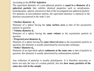 • Surface diameter ds
Diameter of a sphere having the same surface area as that of the asymmetric
particle in question
• Volume diameter dv
Diameter of a sphere having the same volume as the asymmetric particle in
question
• Projected area diameter dp
Diameter of a sphere having the same observed area as the asymmetric particle in
question, this diameter is usually determined by microscopic technique
• Stokes’ diameter dst
Diameter of an equivalent sphere sediments at the same rate as that of particle in
question, this diameter is usually determined by sedimentation method
According to the IUPAC definition
The equivalent diameter of a non-spherical particle is equal to a diameter of a
spherical particle that exhibits identical properties such as aerodynamic,
hydrodynamic, optical, electrical to that of the investigated non-spherical particle
For particles in non-turbulent motion, the equivalent diameter is identical to the
diameter encountered in the stoke’ s law
Any collection of particles is usually polydisperse. It is therefore necessary to
know not only the size of a certain particle, but also how many particles of the
same size exist in the sample
 